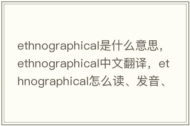 ethnographical是什么意思，ethnographical中文翻譯，ethnographical怎么讀、發(fā)音、用法及例句