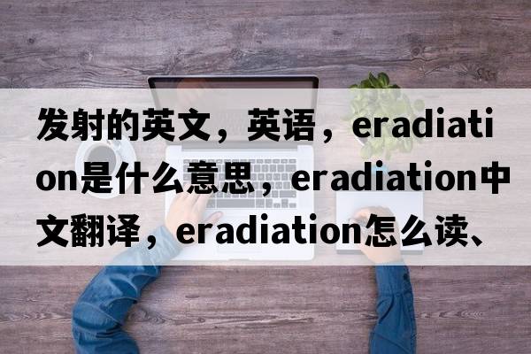 發(fā)射的英文，英語(yǔ)，eradiation是什么意思，eradiation中文翻譯，eradiation怎么讀、發(fā)音、用法及例句