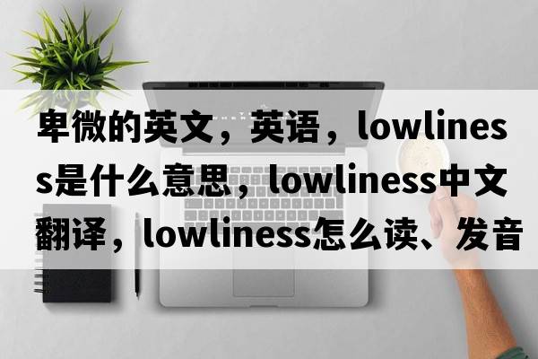 卑微的英文，英語(yǔ)，lowliness是什么意思，lowliness中文翻譯，lowliness怎么讀、發(fā)音、用法及例句