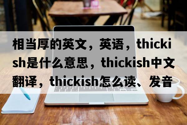 相當厚的英文，英語(yǔ)，thickish是什么意思，thickish中文翻譯，thickish怎么讀、發(fā)音、用法及例句