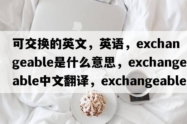 可交換的英文，英語(yǔ)，exchangeable是什么意思，exchangeable中文翻譯，exchangeable怎么讀、發(fā)音、用法及例句