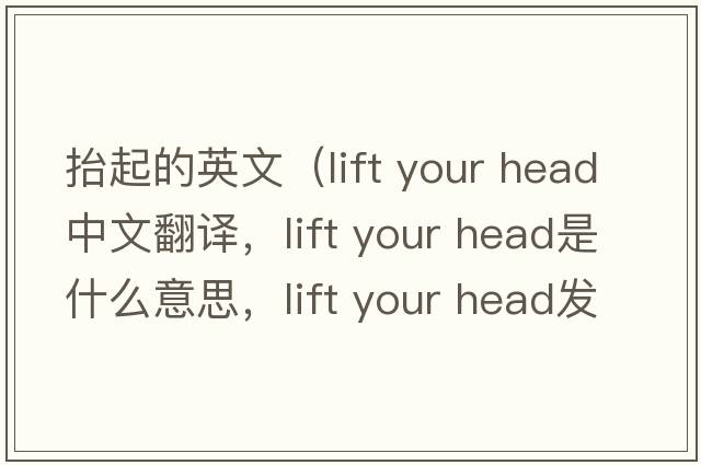 抬起的英文（lift your head中文翻譯，lift your head是什么意思，lift your head發(fā)音、用法及例句）
