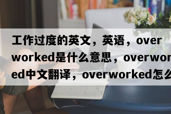 工作過(guò)度的英文，英語(yǔ)，overworked是什么意思，overworked中文翻譯，overworked怎么讀、發(fā)音、用法及例句