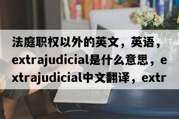 法庭職權以外的英文，英語(yǔ)，extrajudicial是什么意思，extrajudicial中文翻譯，extrajudicial怎么讀、發(fā)音、用法及例句