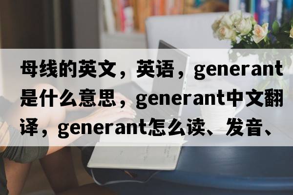 母線(xiàn)的英文，英語(yǔ)，generant是什么意思，generant中文翻譯，generant怎么讀、發(fā)音、用法及例句