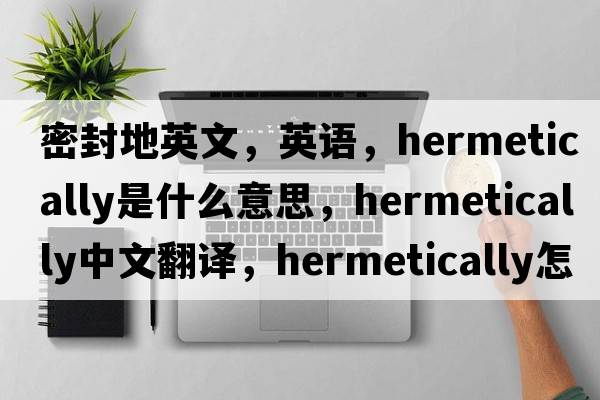密封地英文，英語(yǔ)，hermetically是什么意思，hermetically中文翻譯，hermetically怎么讀、發(fā)音、用法及例句