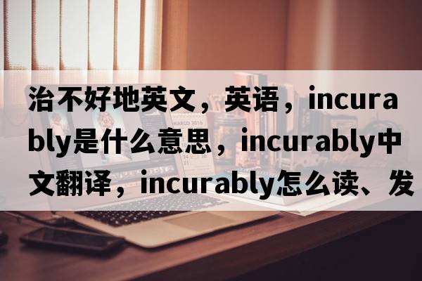 治不好地英文，英語(yǔ)，incurably是什么意思，incurably中文翻譯，incurably怎么讀、發(fā)音、用法及例句