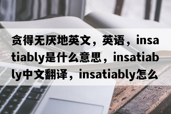 貪得無(wú)厭地英文，英語(yǔ)，insatiably是什么意思，insatiably中文翻譯，insatiably怎么讀、發(fā)音、用法及例句
