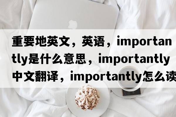 重要地英文，英語(yǔ)，importantly是什么意思，importantly中文翻譯，importantly怎么讀、發(fā)音、用法及例句