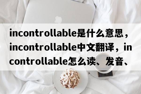 incontrollable是什么意思，incontrollable中文翻譯，incontrollable怎么讀、發(fā)音、用法及例句