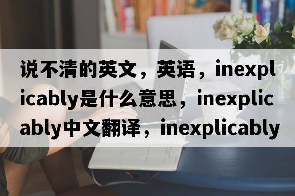 說(shuō)不清的英文，英語(yǔ)，inexplicably是什么意思，inexplicably中文翻譯，inexplicably怎么讀、發(fā)音、用法及例句