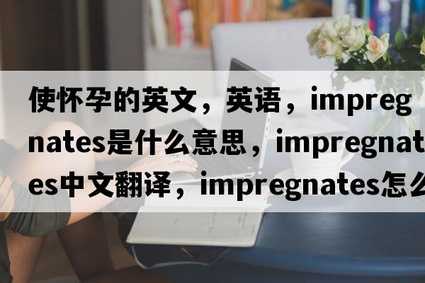 使懷孕的英文，英語(yǔ)，impregnates是什么意思，impregnates中文翻譯，impregnates怎么讀、發(fā)音、用法及例句