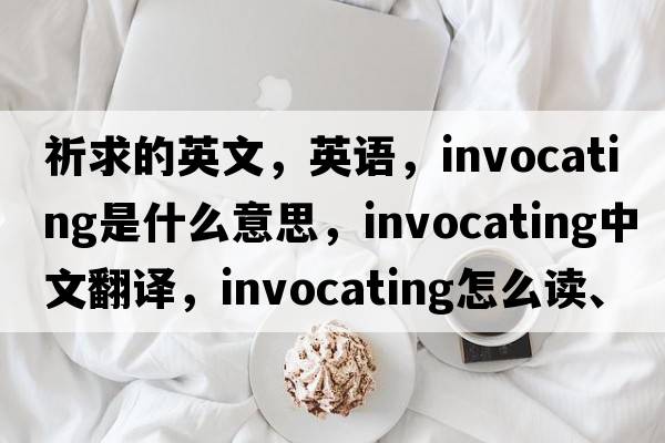 祈求的英文，英語(yǔ)，invocating是什么意思，invocating中文翻譯，invocating怎么讀、發(fā)音、用法及例句