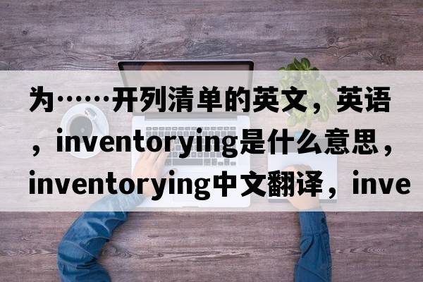 為……開(kāi)列清單的英文，英語(yǔ)，inventorying是什么意思，inventorying中文翻譯，inventorying怎么讀、發(fā)音、用法及例句