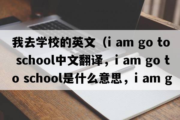 我去學(xué)校的英文（i am go to school中文翻譯，i am go to school是什么意思，i am go to school發(fā)音、用法及例句）