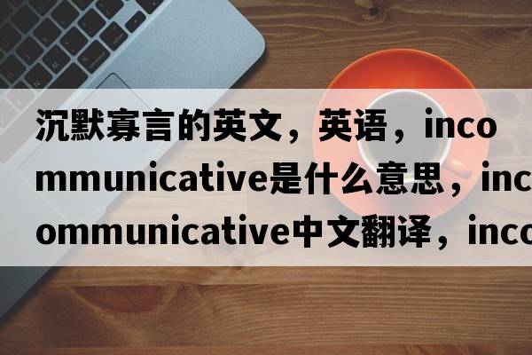 沉默寡言的英文，英語(yǔ)，incommunicative是什么意思，incommunicative中文翻譯，incommunicative怎么讀、發(fā)音、用法及例句