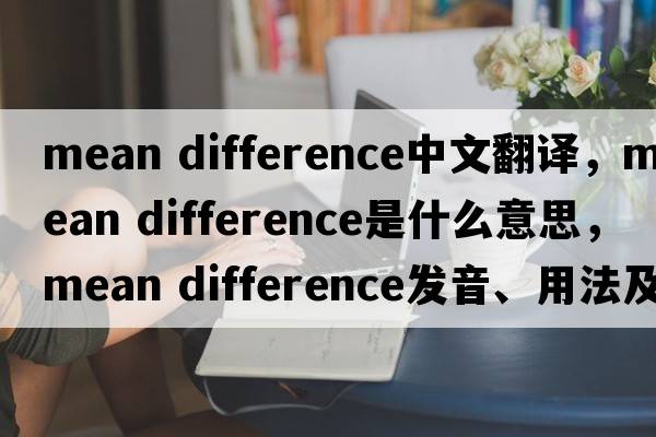 mean difference中文翻譯，mean difference是什么意思，mean difference發(fā)音、用法及例句