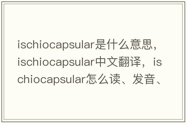 ischiocapsular是什么意思，ischiocapsular中文翻譯，ischiocapsular怎么讀、發(fā)音、用法及例句