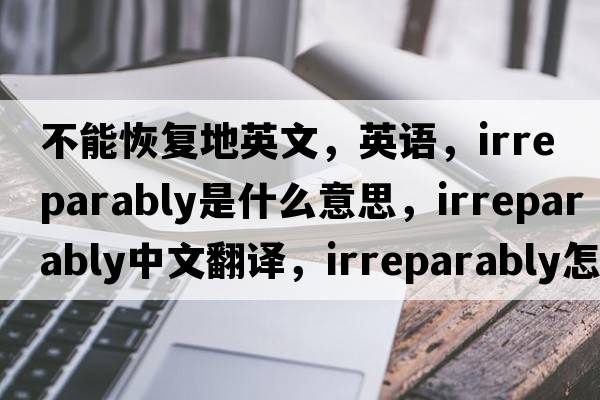 不能恢復地英文，英語(yǔ)，irreparably是什么意思，irreparably中文翻譯，irreparably怎么讀、發(fā)音、用法及例句