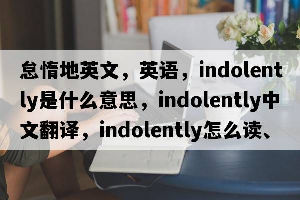 怠惰地英文，英語(yǔ)，indolently是什么意思，indolently中文翻譯，indolently怎么讀、發(fā)音、用法及例句