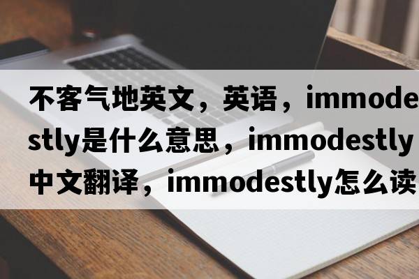 不客氣地英文，英語(yǔ)，immodestly是什么意思，immodestly中文翻譯，immodestly怎么讀、發(fā)音、用法及例句