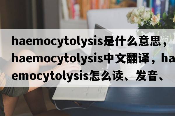 haemocytolysis是什么意思，haemocytolysis中文翻譯，haemocytolysis怎么讀、發(fā)音、用法及例句