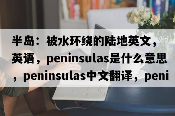 半島：被水環(huán)繞的陸地英文，英語(yǔ)，peninsulas是什么意思，peninsulas中文翻譯，peninsulas怎么讀、發(fā)音、用法及例句
