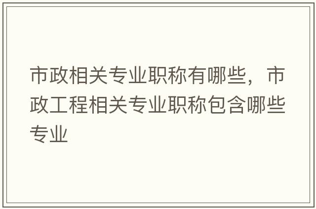 市政相關(guān)專(zhuān)業(yè)職稱(chēng)有哪些，市政工程相關(guān)專(zhuān)業(yè)職稱(chēng)包含哪些專(zhuān)業(yè)