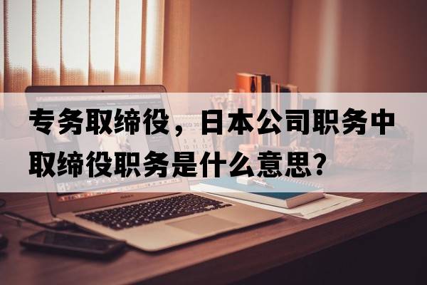 專(zhuān)務(wù)取締役，日本公司職務(wù)中取締役職務(wù)是什么意思？