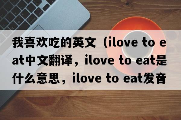 我喜歡吃的英文（ilove to eat中文翻譯，ilove to eat是什么意思，ilove to eat發(fā)音、用法及例句）
