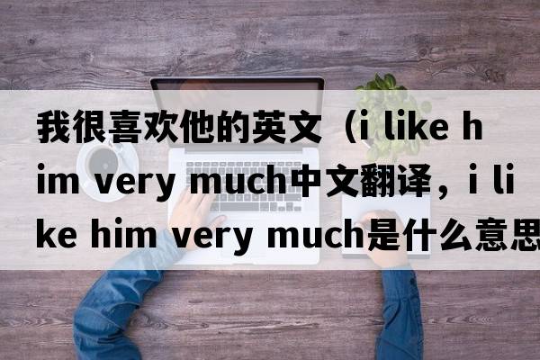 我很喜歡他的英文（i like him very much中文翻譯，i like him very much是什么意思，i like him very much發(fā)音、用法及例句）