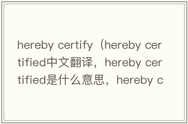 hereby certify（hereby certified中文翻譯，hereby certified是什么意思，hereby certified發(fā)音、用法及例句）
