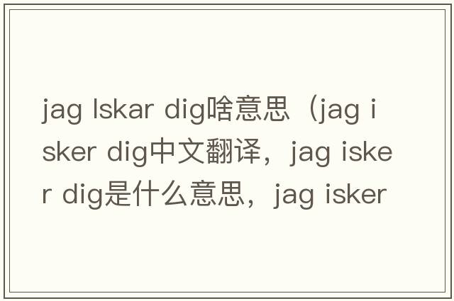 jag lskar dig啥意思（jag isker dig中文翻譯，jag isker dig是什么意思，jag isker dig發(fā)音、用法及例句）