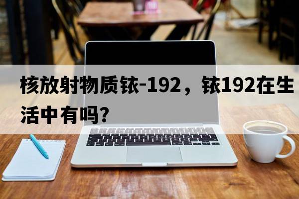 核放射物質(zhì)銥-192，銥192在生活中有嗎？