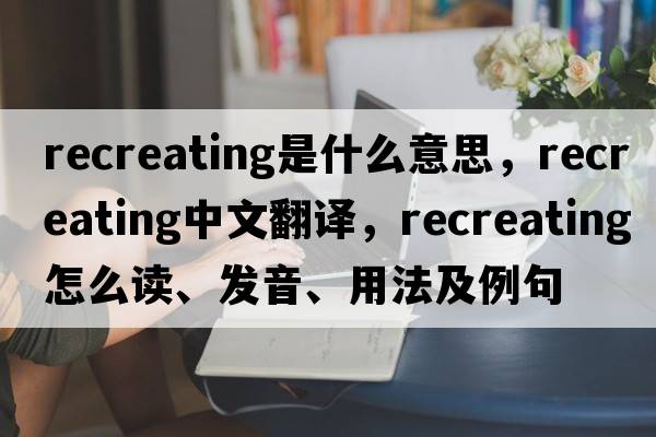 recreating是什么意思，recreating中文翻譯，recreating怎么讀、發(fā)音、用法及例句