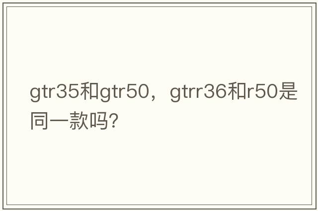gtr35和gtr50，gtrr36和r50是同一款嗎？