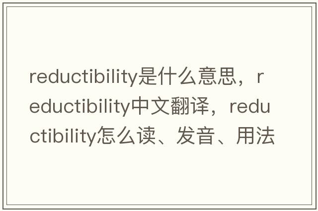 reductibility是什么意思，reductibility中文翻譯，reductibility怎么讀、發(fā)音、用法及例句