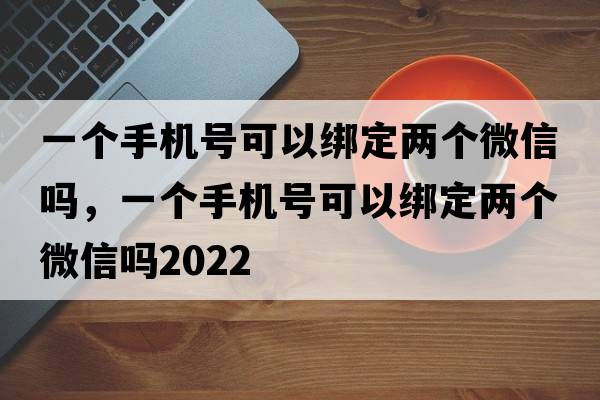 一個(gè)手機號可以綁定兩個(gè)微信嗎，一個(gè)手機號可以綁定兩個(gè)微信嗎2022