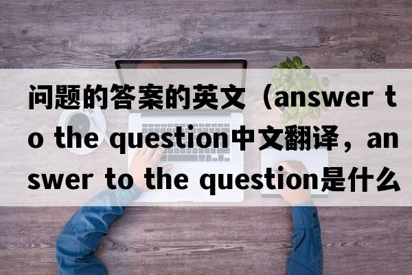 問(wèn)題的答案的英文（answer to the question中文翻譯，answer to the question是什么意思，answer to the question發(fā)音、用法及例句）