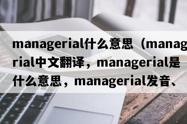 managerial什么意思（managerial中文翻譯，managerial是什么意思，managerial發(fā)音、用法及例句）