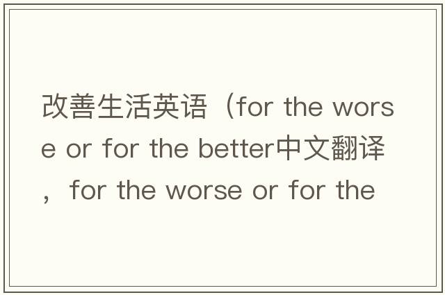改善生活英語(yǔ)（for the worse or for the better中文翻譯，for the worse or for the better是什么意思，for the worse or for