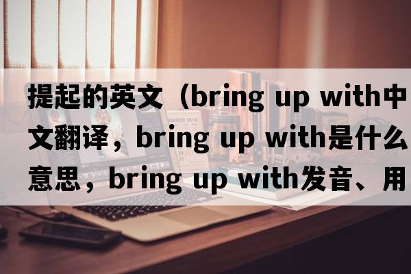 提起的英文（bring up with中文翻譯，bring up with是什么意思，bring up with發(fā)音、用法及例句）