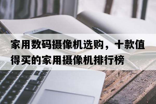 家用數碼攝像機選購，十款值得買(mǎi)的家用攝像機排行榜
