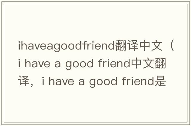 ihaveagoodfriend翻譯中文（i have a good friend中文翻譯，i have a good friend是什么意思，i have a good friend發(fā)音、用法及例句