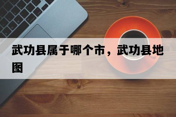 武功縣屬于哪個(gè)市，武功縣地圖