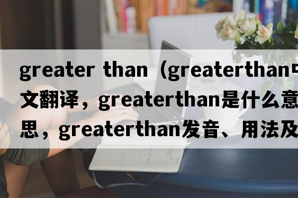 greater than（greaterthan中文翻譯，greaterthan是什么意思，greaterthan發(fā)音、用法及例句）