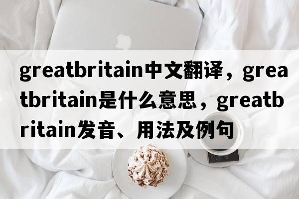 greatbritain中文翻譯，greatbritain是什么意思，greatbritain發(fā)音、用法及例句