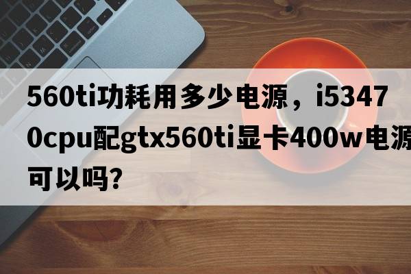 560ti功耗用多少電源，i53470CPU配GTX560Ti顯卡400W電源可以嗎？