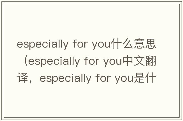 especially for you什么意思（especially for you中文翻譯，especially for you是什么意思，especially for you發(fā)音、用法及例句）