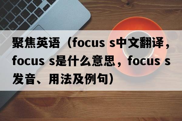 聚焦英語(yǔ)（focus s中文翻譯，focus s是什么意思，focus s發(fā)音、用法及例句）